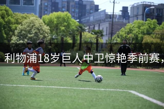 利物浦18岁巨人中卫惊艳季前赛，却因脱欧规则无缘英超